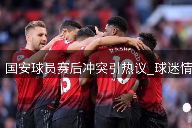 国安球员赛后冲突引热议 球迷情绪高涨现场混乱