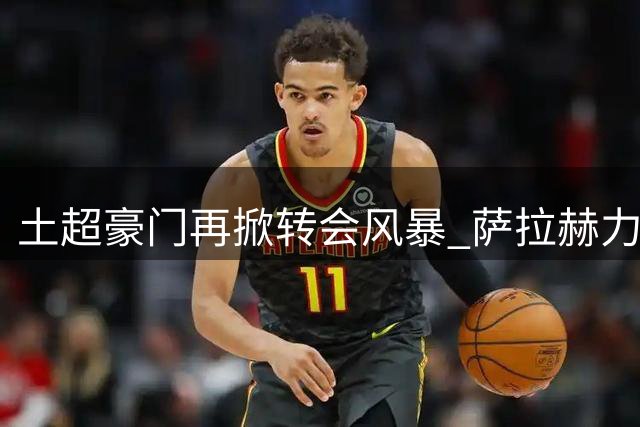 土超豪门再掀转会风暴 萨拉赫力荐乌拉圭神锋驰援