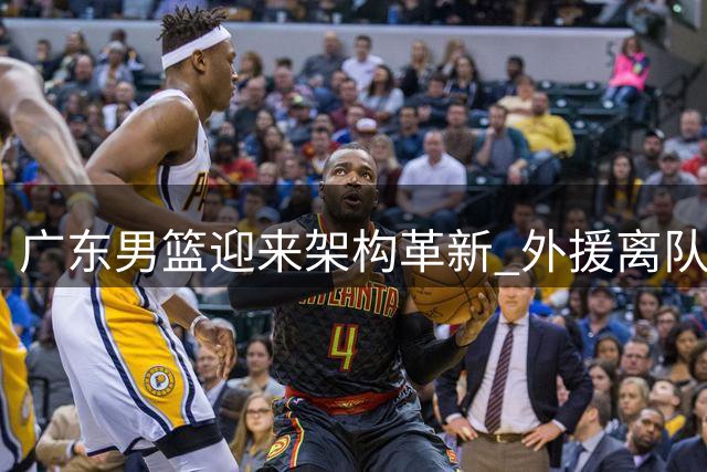 广东男篮迎来架构革新 外援离队与核心归流引发战术重构