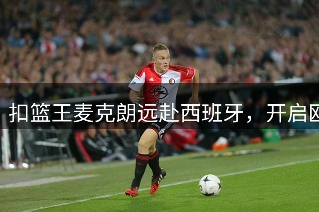 扣篮王麦克朗远赴西班牙，开启欧洲篮球新征程