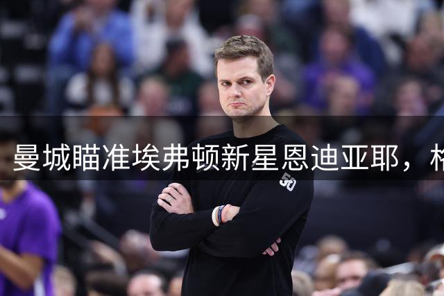 曼城瞄准埃弗顿新星恩迪亚耶，格拉利什或重返老东家