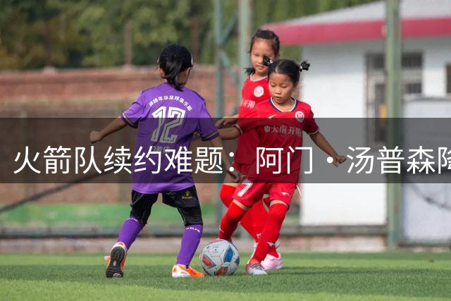 火箭队续约难题：阿门·汤普森降薪千万留队可能性分析