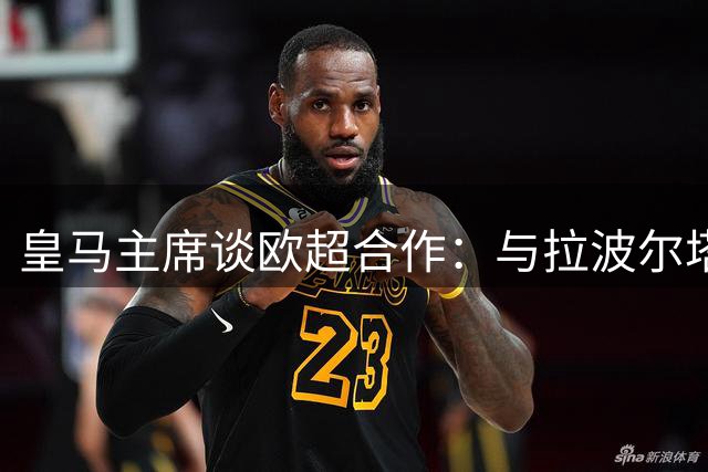 皇马主席谈欧超合作：与拉波尔塔达成共识仅需一次交谈