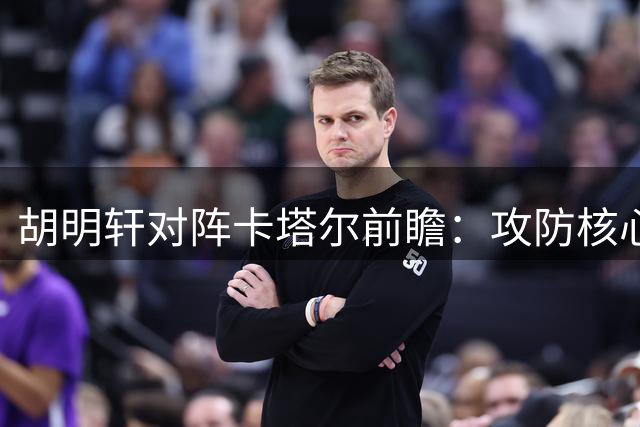胡明轩对阵卡塔尔前瞻：攻防核心三种可能表现分析